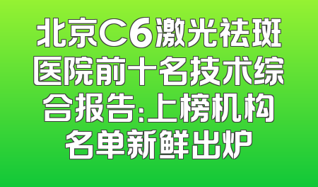 北京C6激光祛斑医院前十名技术综合报告：上榜机构名单新鲜出炉
