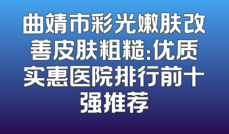 曲靖市彩光嫩肤改善皮肤粗糙：优质实惠医院排行前十强推荐