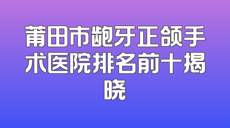 莆田市龅牙正颌手术医院排名前十揭晓