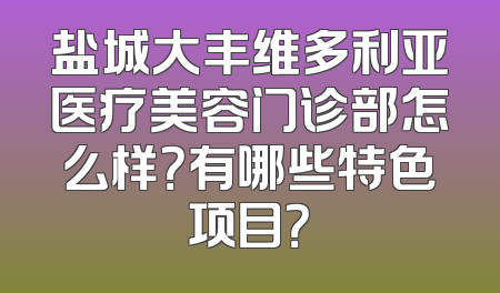 盐城大丰维多利亚医疗美容门诊部怎么样？有哪些特色项目？