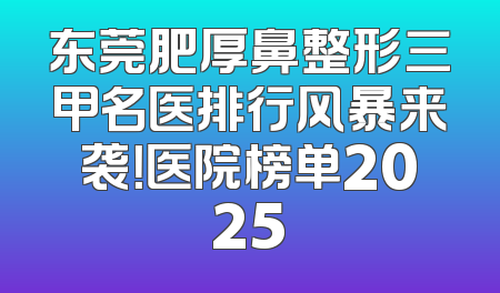 东莞肥厚鼻整形三甲名医排行风暴来袭！医院榜单2025