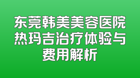 东莞韩美美容医院热玛吉治疗体验与费用解析