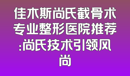 佳木斯尚氏截骨术专业整形医院推荐：尚氏技术引领风尚