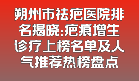 朔州市祛疤医院排名揭晓：疤痕增生诊疗上榜名单及人气推荐热榜盘点