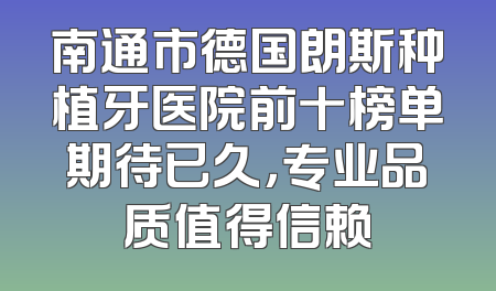 南通市德国朗斯种植牙医院前十榜单期待已久，专业品质值得信赖