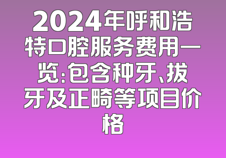 2024年呼和浩特口腔服务费用一览：包含种牙、拔牙及正畸等项目价格