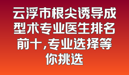 云浮市根尖诱导成型术专业医生排名前十，专业选择等你挑选