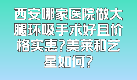 西安哪家医院做大腿环吸手术好且价格实惠？美莱和艺星如何？