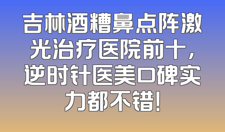 吉林酒糟鼻点阵激光治疗医院前十，逆时针医美口碑实力都不错！