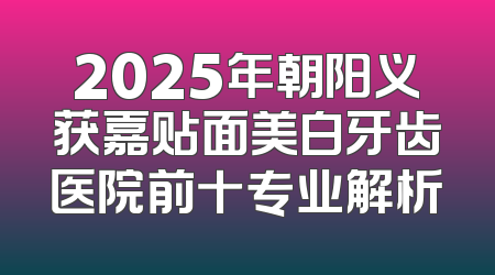 2025年朝阳义获嘉贴面美白牙齿医院前十专业解析