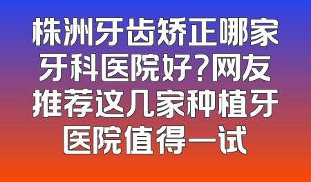 株洲牙齿矫正哪家牙科医院好？网友推荐这几家种植牙医院值得一试
