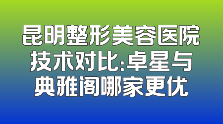 昆明整形美容医院技术对比：卓星与典雅阁哪家更优
