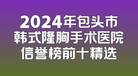 2024年包头市韩式隆胸手术医院信誉榜前十精选