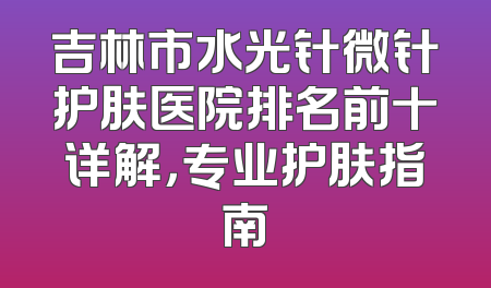 吉林市水光针微针护肤医院排名前十详解，专业护肤指南