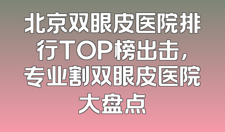 北京双眼皮医院排行TOP榜出击，专业割双眼皮医院大盘点