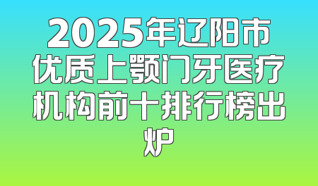 2025年辽阳市优质上颚门牙医疗机构前十排行榜出炉