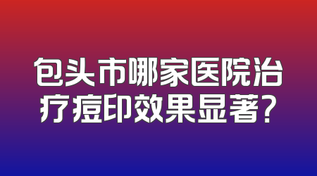 包头市哪家医院治疗痘印效果显著？