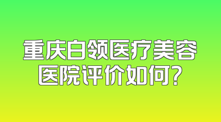 重庆白领医疗美容医院评价如何？