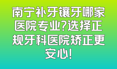 南宁补牙镶牙哪家医院专业？选择正规牙科医院矫正更安心！