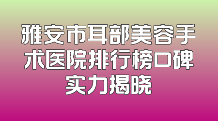 雅安市耳部美容手术医院排行榜口碑实力揭晓