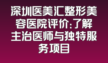 深圳医美汇整形美容医院评价：了解主治医师与独特服务项目