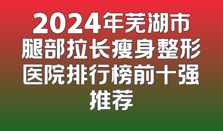 2024年芜湖市腿部拉长瘦身整形医院排行榜前十强推荐