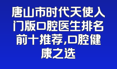 唐山市时代天使入门版口腔医生排名前十推荐，口腔健康之选