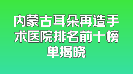 内蒙古耳朵再造手术医院排名前十榜单揭晓