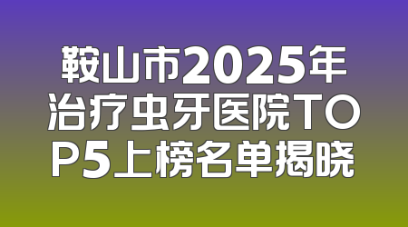 鞍山市2025年治疗虫牙医院TOP5上榜名单揭晓