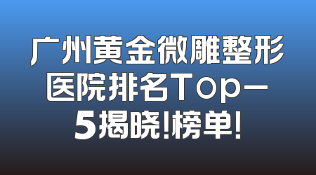 广州黄金微雕整形医院排名Top_5揭晓！榜单！