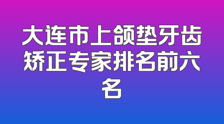 大连市上颌垫牙齿矫正专家排名前六名
