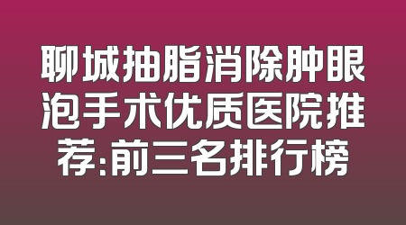 聊城抽脂消除肿眼泡手术优质医院推荐：前三名排行榜