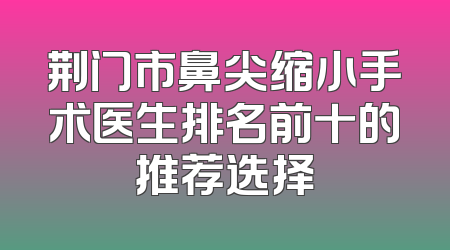荆门市鼻尖缩小手术医生排名前十的推荐选择