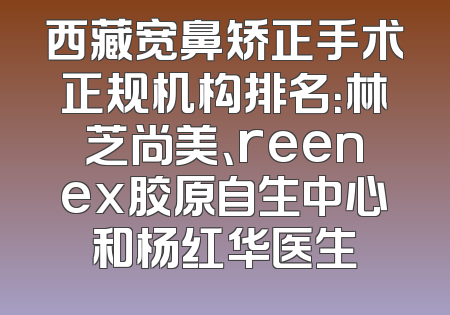 西藏宽鼻矫正手术正规机构排名：林芝尚美、reenex胶原自生中心和杨红华医生