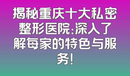 揭秘重庆十大私密整形医院：深入了解每家的特色与服务！
