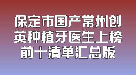 保定市国产常州创英种植牙医生上榜前十清单汇总版