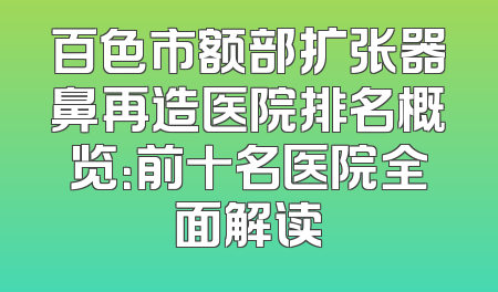 百色市额部扩张器鼻再造医院排名概览：前十名医院全面解读