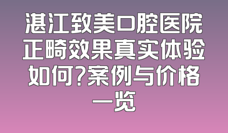 湛江致美口腔医院正畸效果真实体验如何？案例与价格一览