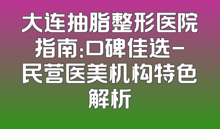 大连抽脂整形医院指南：口碑佳选-民营医美机构特色解析