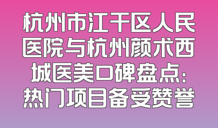 杭州市江干区人民医院与杭州颜术西城医美口碑盘点：热门项目备受赞誉