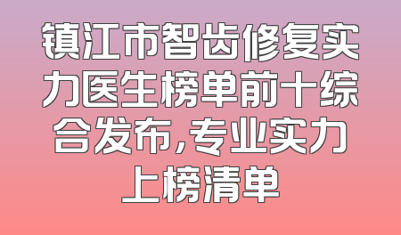 镇江市智齿修复实力医生榜单前十综合发布，专业实力上榜清单