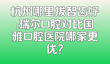 杭州哪里拔智齿好：瑞尔口腔对比国雅口腔医院哪家更优？