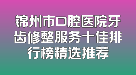 锦州市口腔医院牙齿修整服务十佳排行榜精选推荐