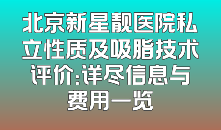 北京新星靓医院私立性质及吸脂技术评价：详尽信息与费用一览
