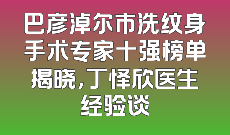 巴彦淖尔市洗纹身手术专家十强榜单揭晓，丁怿欣医生经验谈