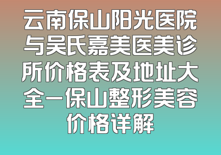 云南保山阳光医院与吴氏嘉美医美诊所价格表及地址大全_保山整形美容价格详解