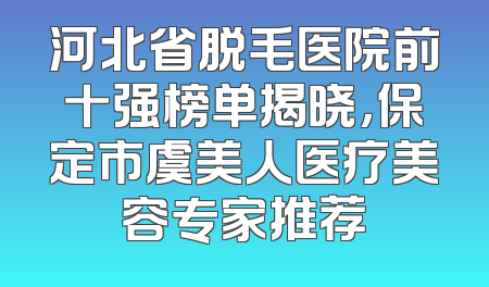 河北省脱毛医院前十强榜单揭晓，保定市虞美人医疗美容专家推荐
