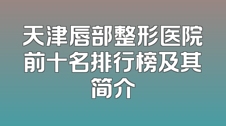 天津唇部整形医院前十名排行榜及其简介