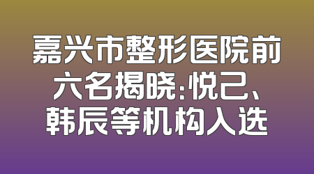 嘉兴市整形医院前六名揭晓：悦己、韩辰等机构入选
