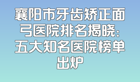 襄阳市牙齿矫正面弓医院排名揭晓：五大知名医院榜单出炉